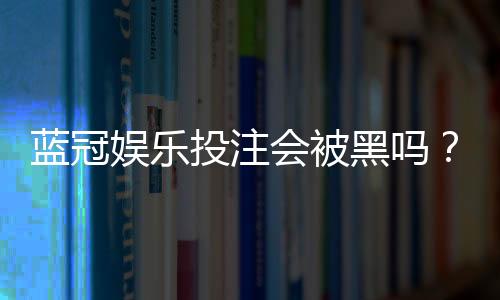 蓝冠娱乐投注会被黑吗?揭秘平台安全性与防骗指南