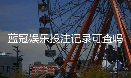 蓝冠娱乐投注记录可查吗？一文详解查询方法与安全性
