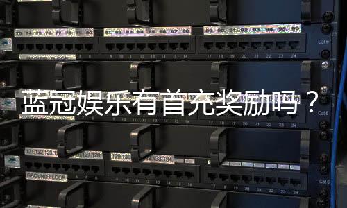 蓝冠娱乐有首充奖励吗？揭秘新会员专属福利与充值优惠