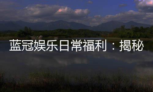 蓝冠娱乐日常福利:揭秘老玩家独享的隐藏彩金与特权