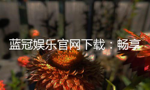 蓝冠娱乐官网下载：畅享顶级棋牌电游的极致体验