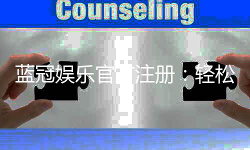 蓝冠娱乐官方注册：轻松完成开户享首存礼遇与高额返水