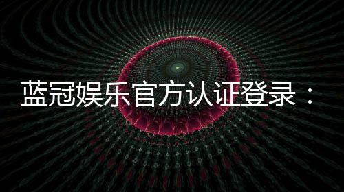 蓝冠娱乐官方认证登录：安全便捷的一站式娱乐平台入口