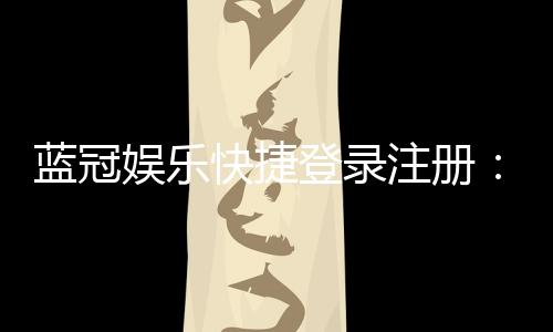 蓝冠娱乐快捷登录注册:轻松三步完成账号注册畅玩全站