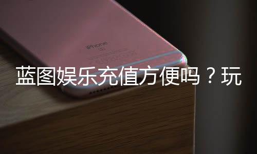 蓝图娱乐充值方便吗？玩家实测充值流程与到账速度解析