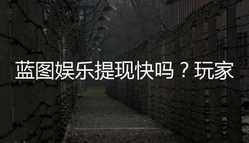 蓝图娱乐提现快吗?玩家实测到账速度与提现技巧分享