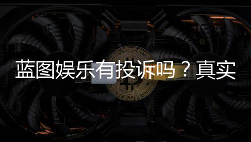 蓝图娱乐有投诉吗？真实玩家反馈与投诉渠道解析