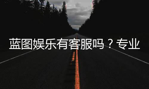 蓝图娱乐有客服吗?专业客服团队为您解答疑问