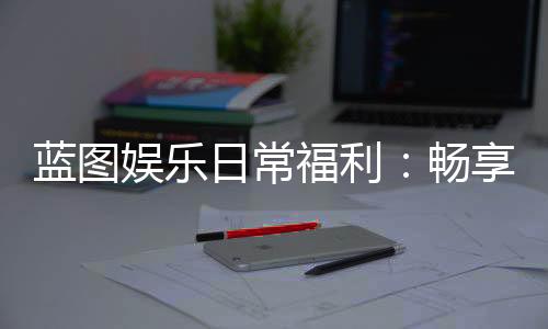 蓝图娱乐日常福利:畅享专属优惠与惊喜礼遇