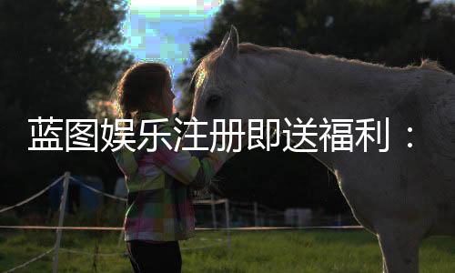 蓝图娱乐注册即送福利:新人专享豪礼与首存优惠详解