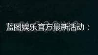 蓝图娱乐官方最新活动：限时福利与独家优惠火热开启