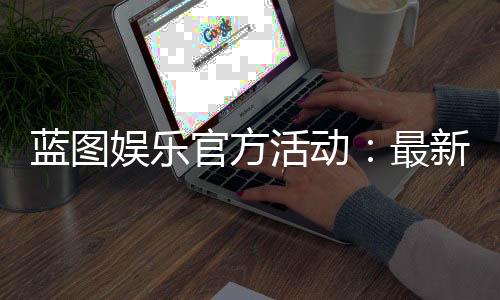 蓝图娱乐官方活动：最新优惠与独家福利等你来享