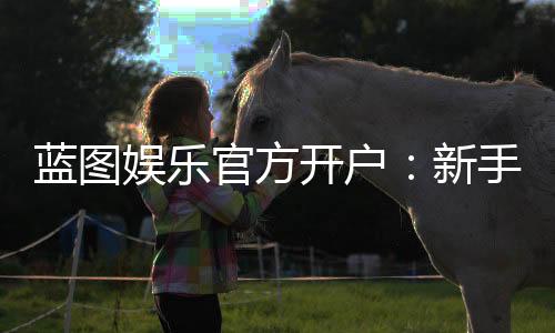 蓝图娱乐官方开户:新手必看的安全注册与首存优惠指南