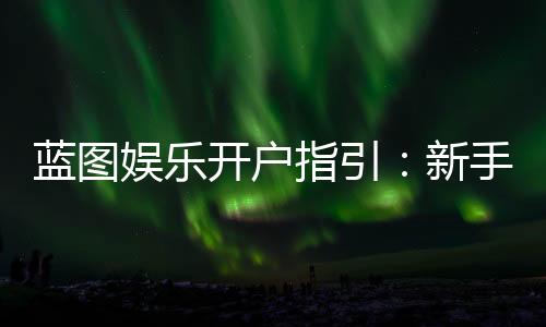 蓝图娱乐开户指引:新手必看的快速注册与首存攻略