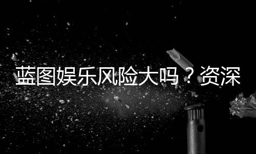 蓝图娱乐风险大吗?资深玩家揭秘真实风险与防坑指南