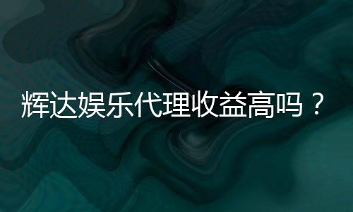 辉达娱乐代理收益高吗?资深玩家揭秘真实收益与操作技巧