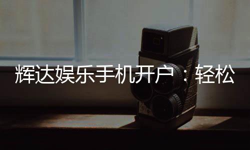 辉达娱乐手机开户:轻松三步完成注册畅享顶级游戏体验