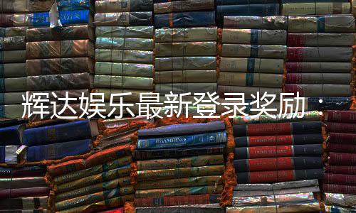 辉达娱乐最新登录奖励：新会员首存礼金翻倍送