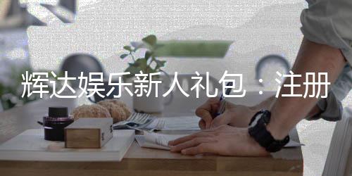 辉达娱乐新人礼包：注册即享超值豪礼首存加送彩金！