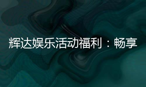 辉达娱乐活动福利：畅享独家优惠与惊喜礼遇