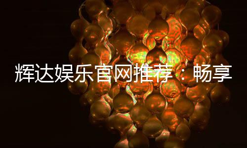 辉达娱乐官网推荐:畅享顶级棋牌电游的尊贵体验