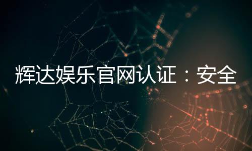 辉达娱乐官网认证：安全可靠的在线娱乐平台首选