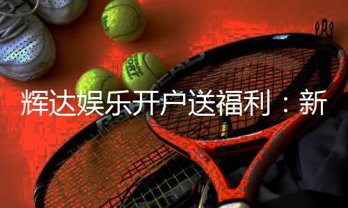 辉达娱乐开户送福利:新会员专享豪礼首存即赠彩金!