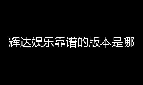 辉达娱乐靠谱的版本是哪一个？资深玩家实测推荐这版最稳