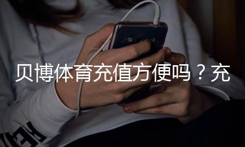 贝博体育充值方便吗?充值方式、到账速度与安全问题新手全攻略
