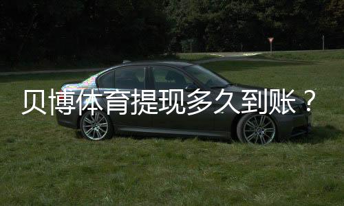 贝博体育提现多久到账?官方到账时长、常见延迟原因与解决办法