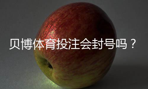 贝博体育投注会封号吗？封号原因、申诉流程与防封实用攻略