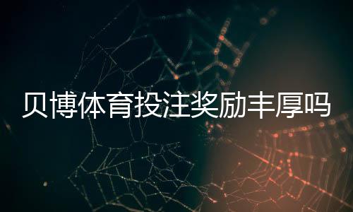 贝博体育投注奖励丰厚吗？真实优惠评测与领取条件解析