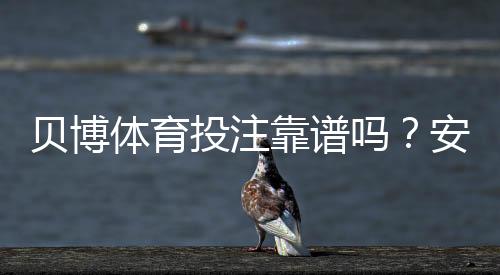 贝博体育投注靠谱吗？安全性、信誉与提现体验全面评测