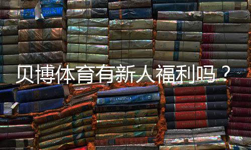 贝博体育有新人福利吗？新人礼包、领取条件与注册攻略详解
