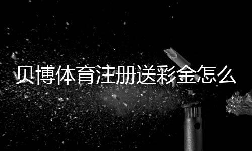 贝博体育注册送彩金怎么领？新手注册流程、领取规则与风险提示