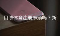 贝博体育注册麻烦吗?新手注册全流程、常见问题与快速解决攻略