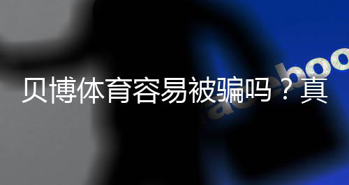 贝博体育容易被骗吗?真实风险评估与防骗全攻略
