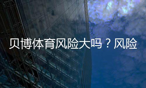 贝博体育风险大吗？风险评估、合法性与防骗降低策略一文看懂