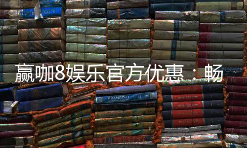 赢咖8娱乐官方优惠：畅享独家福利与高额返水活动