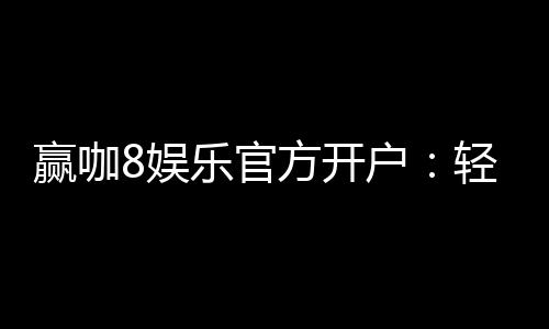 赢咖8娱乐官方开户：轻松注册即享豪华礼包与高额返利