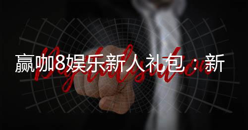 赢咖8娱乐新人礼包:新会员专享豪礼与首存福利大放送
