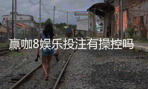 赢咖8娱乐投注有操控吗？深度解析平台公平性与防作弊机制
