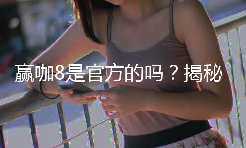 赢咖8是官方的吗?揭秘平台背景与安全认证详情