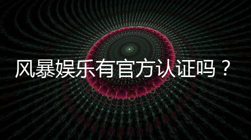 风暴娱乐有官方认证吗？揭秘平台资质与安全玩法指南