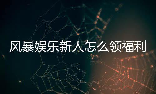 风暴娱乐新人怎么领福利？手把手教你轻松获取首存礼金