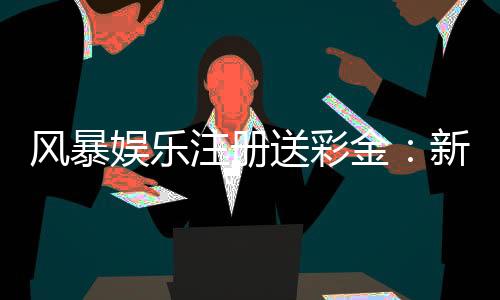 风暴娱乐注册送彩金：新会员首存即送888彩金福利