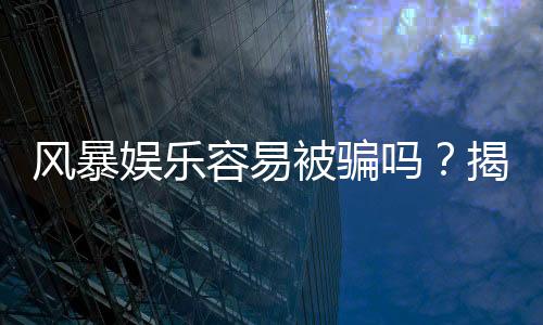 风暴娱乐容易被骗吗？揭秘平台安全性及防骗指南
