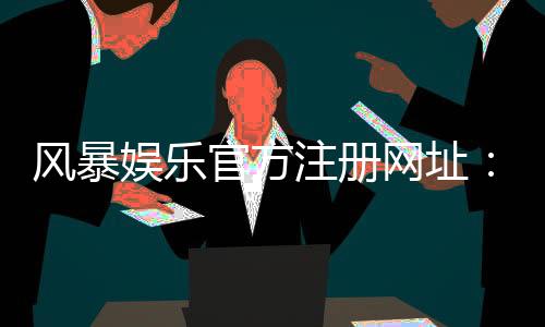 风暴娱乐官方注册网址:快速注册指南与独家优惠活动