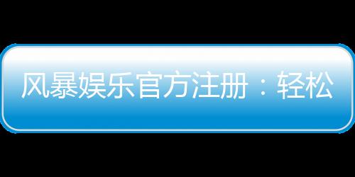 风暴娱乐官方注册：轻松完成账号开通畅享顶级棋牌电游盛宴