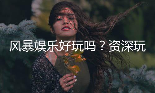 风暴娱乐好玩吗?资深玩家亲测体验与真实评价分享